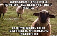 "дорогая,давай не будем больше ссориться","Я без тебя не могу","Вместе навсегда" На следующий день: ПОШЛА НАХУЙ,ШЛЮХА,ТЫ МЕНЯ ЗАЕБАЛА,ТЫ ТУПАЯ,ОБИДЕЛСЯ