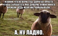 Извини, что не верю тебе, дорогая. Просто, чтобы заработать мое доверие, нужно много времени, ведь меня уже обманывали... А, ну ладно.