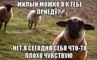 -милый,можно я к тебе приеду? -нет,я сегодня себя что-то плохо чувствую