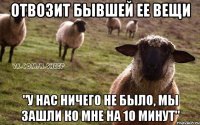 отвозит бывшей ее вещи "у нас ничего не было, мы зашли ко мне на 10 минут"