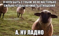 Я хочу быть с тобой, но не настолько сильно чтобы начинать отношения А, ну ладно