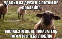 удалил из друзей ,а потом не добавил? милая,это же не показатель того что я тебя люблю