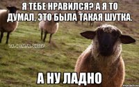 Я тебе нравился? А я то думал, это была такая шутка. А ну ладно