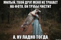 милый, твой друг меня не трахает на фото, он трубы чистит а, ну ладно тогда