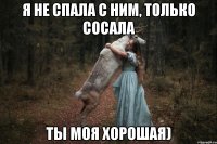 я не спала с ним, только сосала ты моя хорошая)