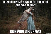 ты мой первый и единственный..ой, подруга звонит конечно любимая