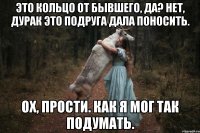 Это кольцо от бывшего, да? Нет, дурак это подруга дала поносить. Ох, прости. Как я мог так подумать.