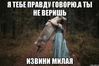 я тебе правду говорю,а ты не веришь извини милая