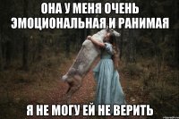 она у меня очень эмоциональная и ранимая я не могу ей не верить