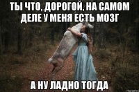 ТЫ ЧТО, ДОРОГОЙ, НА САМОМ ДЕЛЕ У МЕНЯ ЕСТЬ МОЗГ А НУ ЛАДНО ТОГДА