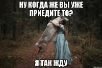 ну когда же вы уже приедите то? я так жду