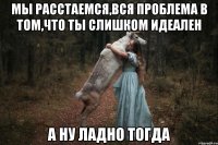 мы расстаемся,вся проблема в том,что ты слишком идеален а ну ладно тогда