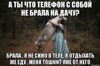 А ты что телефон с собой не брала на дачу? Брала , я не сижу в теле, я отдыхать же еду , меня тошнит уже от него