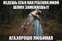 ведешь себя как ребенок,мной шлюх заменяешь!!! ага,хорошо любимая