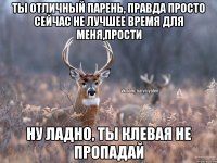 ты отличный парень, правда просто сейчас не лучшее время для меня,прости Ну ладно, ты клевая не пропадай