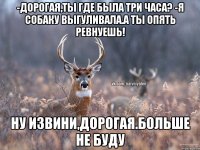 -Дорогая,ты где была три часа? -Я собаку выгуливала.А ты опять ревнуешь! Ну извини,дорогая.Больше не буду