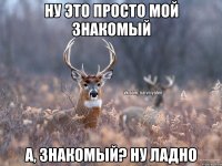 ну это просто мой знакомый а, знакомый? ну ладно