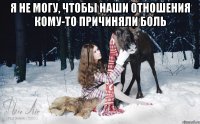 я не могу, чтобы наши отношения кому-то причиняли боль 