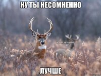 Ну ты несомненно Лучше