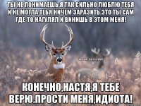 ты не понимаешь,я так сильно люблю тебя и не могла тебя ничем заразить.это ты сам где-то нагулял и винишь в этом меня! конечно,настя,я тебе верю.прости меня,идиота!