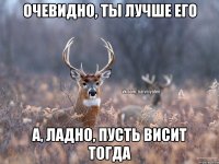 Очевидно, ты лучше его А, ладно, пусть висит тогда