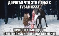 Дорогая что это у тебя с губами??? Ничего милый просто обветрились,не обращай внимание