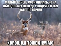 Милый,я очень соскучилась,но на выходных у меня др у подруги и там всего 10 парней Хорошо,я тоже скучаю