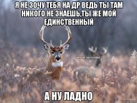 Я не зочу тебя на др ведь ты там никого не знаешь,ты же мой единственный А ну ладно