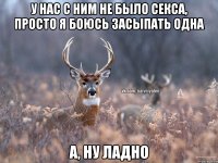 У нас с ним не было секса, просто я боюсь засыпать одна А, ну ладно