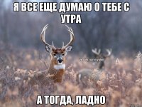 Я все еще думаю о тебе с утра А тогда, ладно