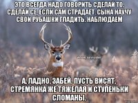 Это всегда надо говорить сделай то, сделай се, если сам страдает. Сына научу свои рубашки гладить. Наблюдаем А, ладно, забей. Пусть висят, стремянка же тяжелая и ступеньки сломаны.