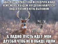 Как? Пусть придет она же подруга. И над кем смеятся будем, когда она нажрется. Видео потом в ютуб выложим А, ладно, пусть идет. Мои друзья чтоб не в обиде ушли