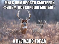 мы с ним просто смотрели фильм, все хорошо милый :* а ну ладно тогда