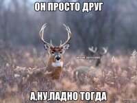 Он просто друг А,ну,ладно тогда