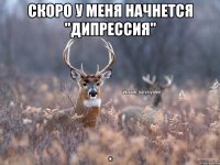 Скоро у меня начнется "дипрессия" .