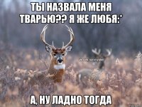 Ты назвала меня тварью?? Я же любя:* А, ну ладно тогда