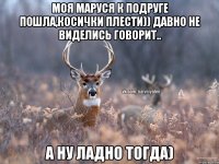 Моя Маруся к подруге пошла,косички плести)) давно не виделись говорит.. А ну ладно тогда)