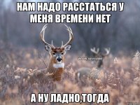 Нам надо расстаться у меня времени нет А ну ладно,тогда