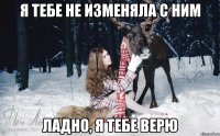 я тебе не изменяла с ним ладно, я тебе верю