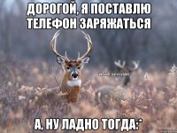 ДОРОГОЙ, Я ПОСТАВЛЮ ТЕЛЕФОН ЗАРЯЖАТЬСЯ А, НУ ЛАДНО ТОГДА:*