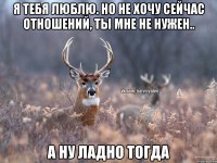 Я тебя люблю. Но не хочу сейчас отношений, ты мне не нужен.. А ну ладно тогда