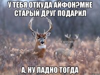 У тебя откуда айфон?Мне старый друг подарил А, ну ладно тогда