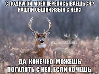 С подругой моей переписываешься? нашли общий язык с ней? Да, конечно, можешь погулять с ней, если хочешь.