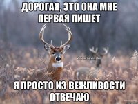 Дорогая, это она мне первая пишет я просто из вежливости отвечаю