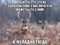 Милый, ты что, это же одноклассник, у нас ничего не может быть с ним! А, ну ладно тогда