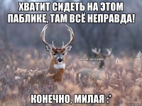 Хватит сидеть на этом паблике, там всё неправда! конечно, милая :*