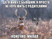 да, я живу с бывшим, я просто не хочу жить с родителями конечно, милая :*