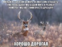 МИЛЫЙ Я С ДРУГОМ НА МОРЕ. НЕ МОГУ ЕМУ ОТКАЗАТЬ , УЖЕ ПООБЕЩАЛА. МЫ БУДЕМ ЖИТЬ В РАЗНЫХ НОМЕРАХ , МЫ ЖЕ С НИМ ПРОСТО ДРУЗЬЯ!!! ХОРОШО ДОРОГАЯ