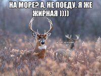 На море? А, не поеду. Я же жирная )))) .