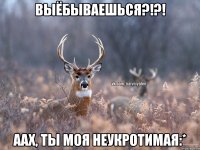 Выёбываешься?!?! Аах, ты моя неукротимая:*